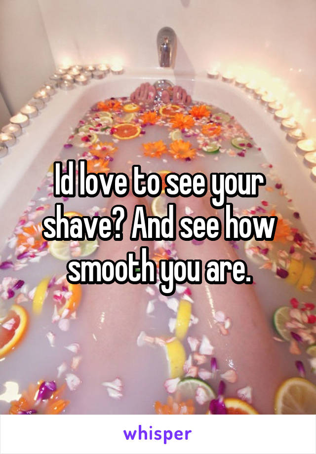 Id love to see your shave? And see how smooth you are.