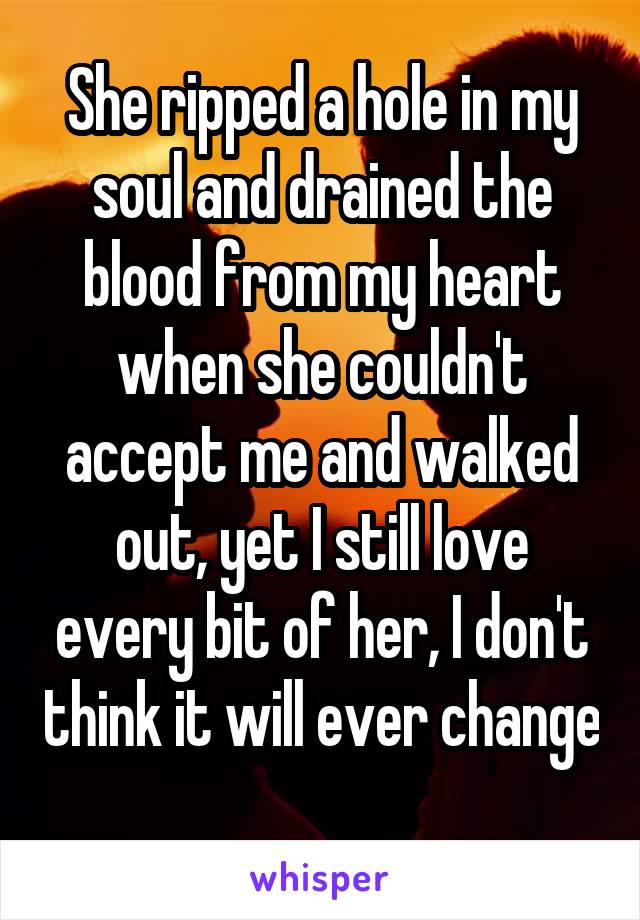 She ripped a hole in my soul and drained the blood from my heart when she couldn't accept me and walked out, yet I still love every bit of her, I don't think it will ever change 