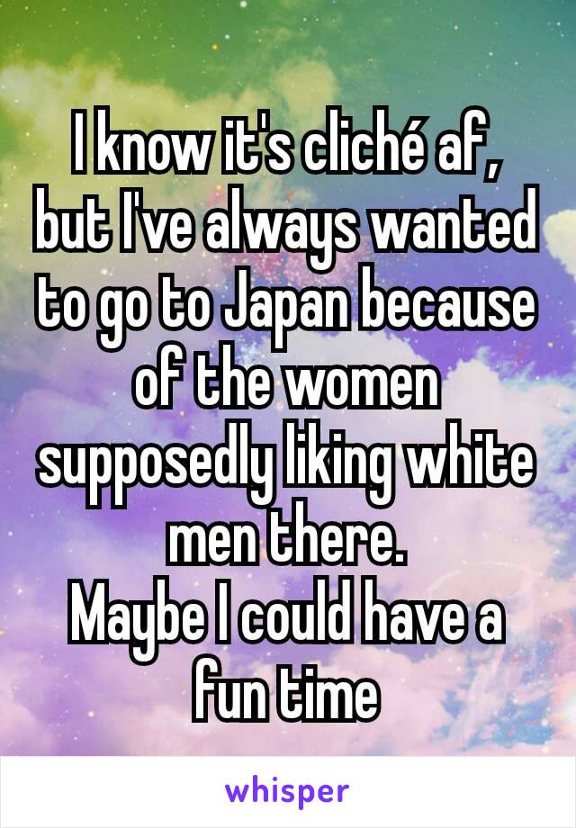 I know it's cliché af, but I've always wanted to go to Japan because of the women supposedly liking white men there.
Maybe I could have a fun time