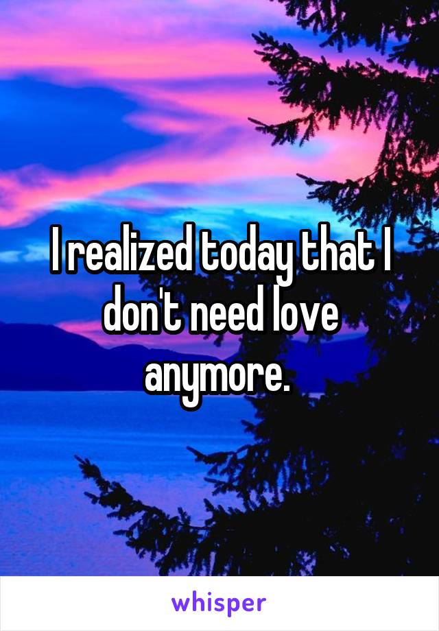 I realized today that I don't need love anymore. 