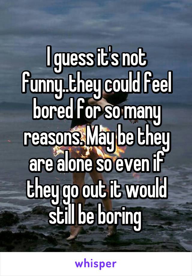 I guess it's not funny..they could feel bored for so many reasons. May be they are alone so even if they go out it would still be boring 