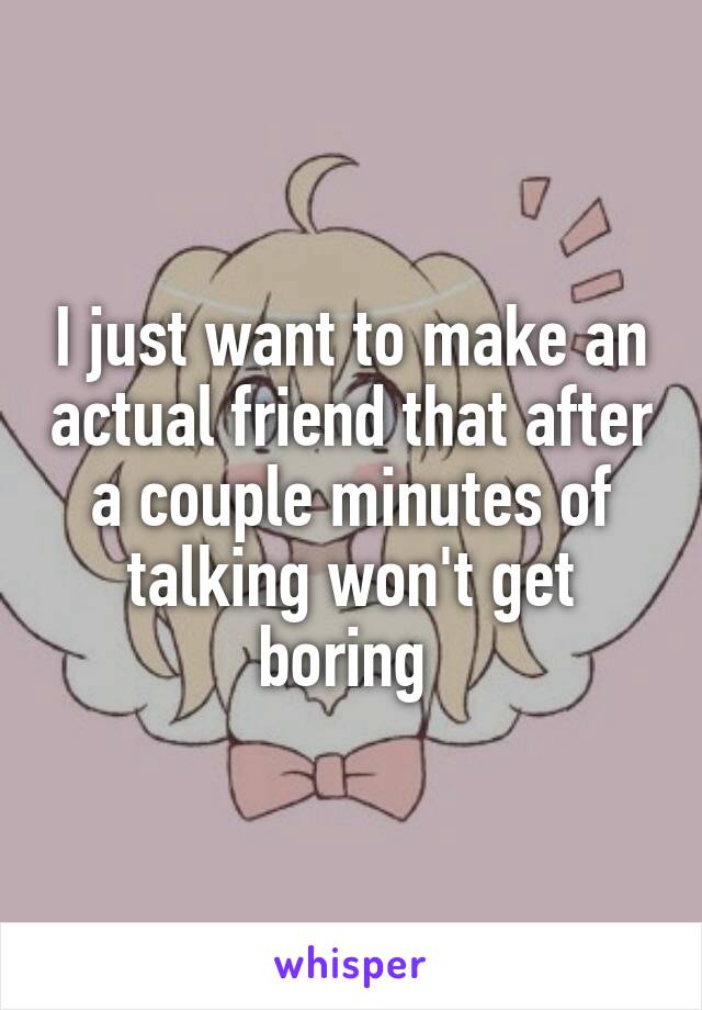 I just want to make an actual friend that after a couple minutes of talking won't get boring 