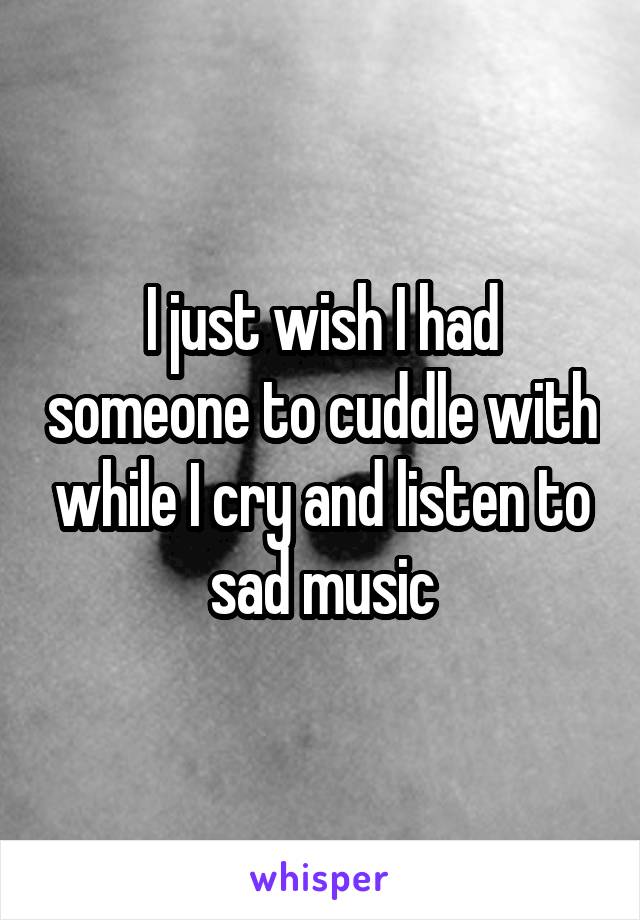 I just wish I had someone to cuddle with while I cry and listen to sad music