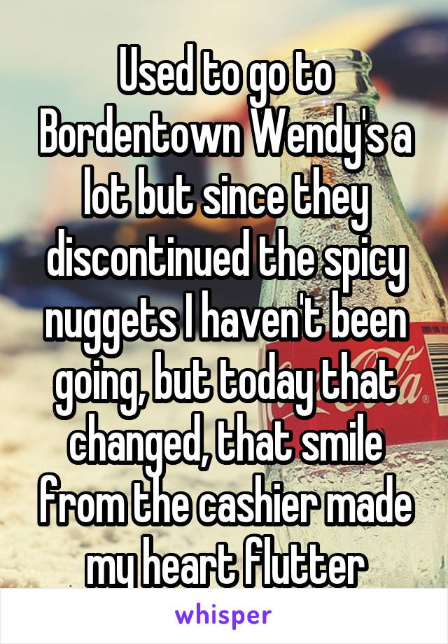 Used to go to Bordentown Wendy's a lot but since they discontinued the spicy nuggets I haven't been going, but today that changed, that smile from the cashier made my heart flutter