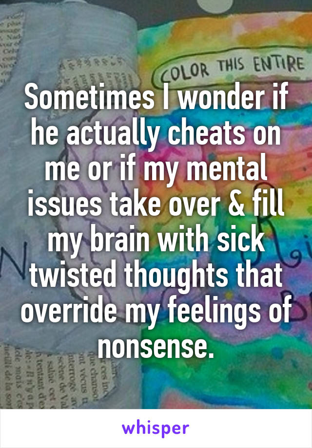 Sometimes I wonder if he actually cheats on me or if my mental issues take over & fill my brain with sick twisted thoughts that override my feelings of nonsense.