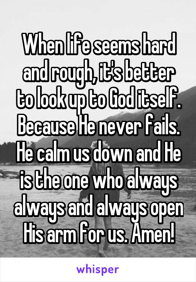 When life seems hard and rough, it's better to look up to God itself. Because He never fails. He calm us down and He is the one who always always and always open His arm for us. Amen!