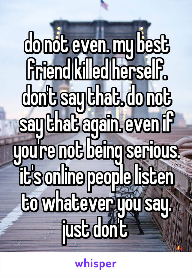 do not even. my best friend killed herself. don't say that. do not say that again. even if you're not being serious. it's online people listen to whatever you say. just don't 