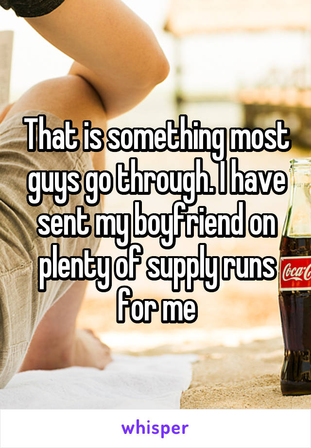 That is something most guys go through. I have sent my boyfriend on plenty of supply runs for me