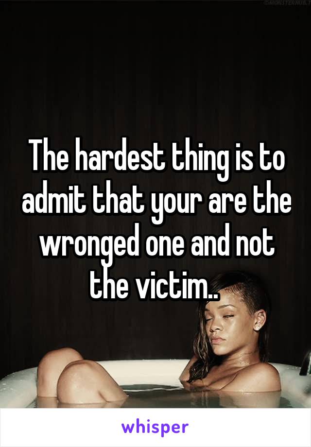 The hardest thing is to admit that your are the wronged one and not the victim.. 