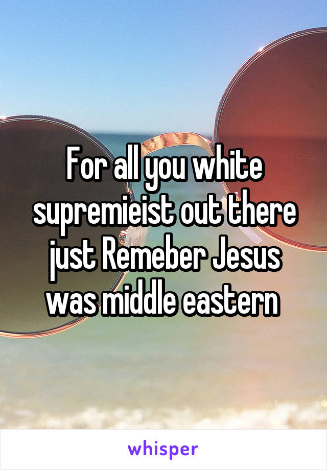 For all you white supremieist out there just Remeber Jesus was middle eastern 