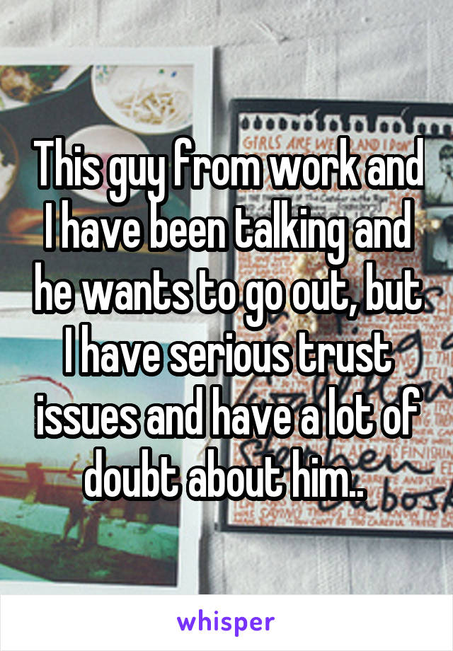 This guy from work and I have been talking and he wants to go out, but I have serious trust issues and have a lot of doubt about him.. 