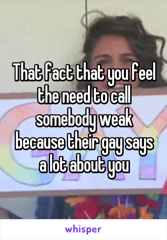 That fact that you feel the need to call somebody weak because their gay says a lot about you