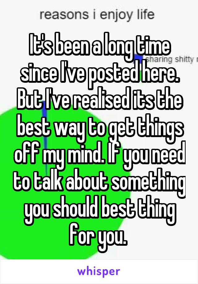 It's been a long time since I've posted here. But I've realised its the best way to get things off my mind. If you need to talk about something you should best thing for you. 