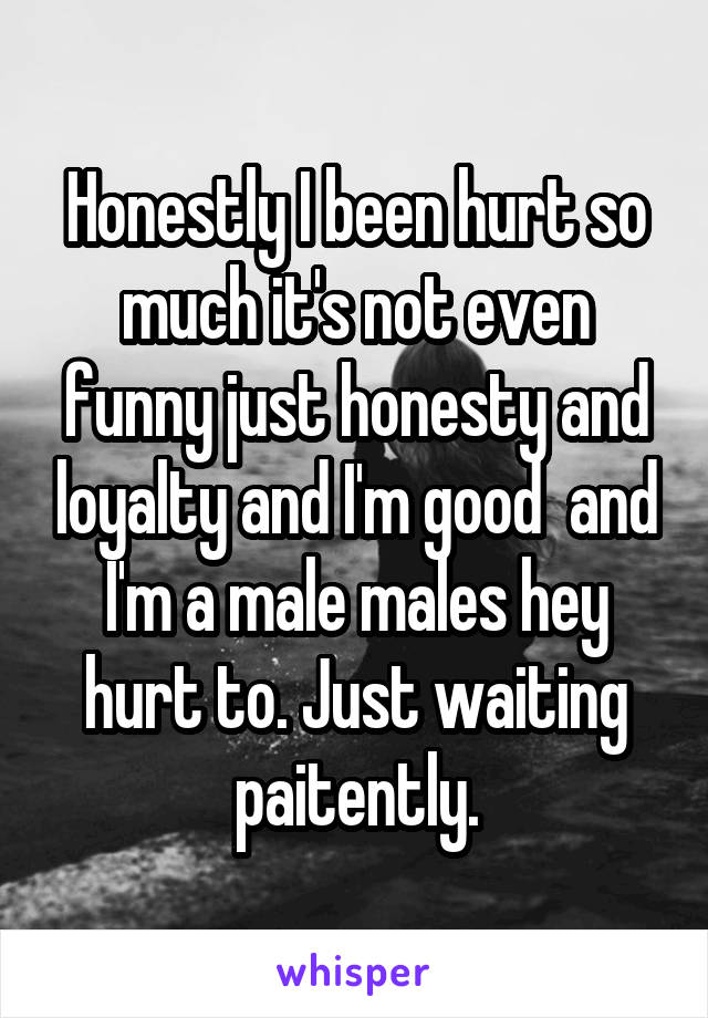 Honestly I been hurt so much it's not even funny just honesty and loyalty and I'm good  and I'm a male males hey hurt to. Just waiting paitently.