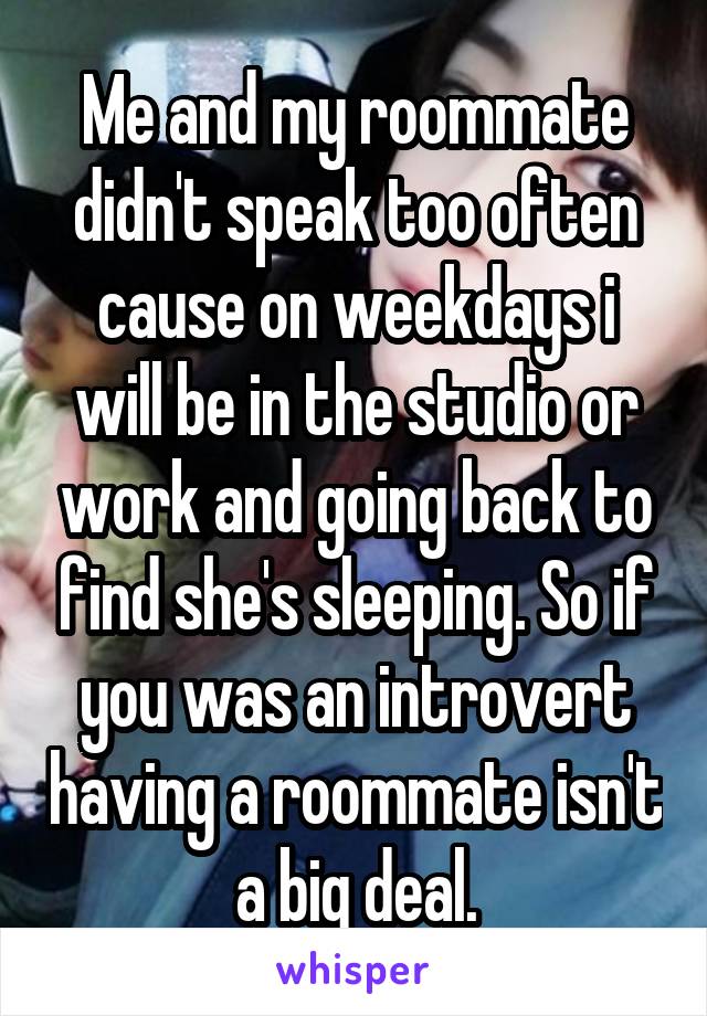 Me and my roommate didn't speak too often cause on weekdays i will be in the studio or work and going back to find she's sleeping. So if you was an introvert having a roommate isn't a big deal.