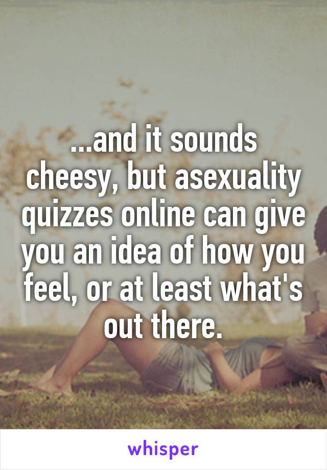 ...and it sounds cheesy, but asexuality quizzes online can give you an idea of how you feel, or at least what's out there.