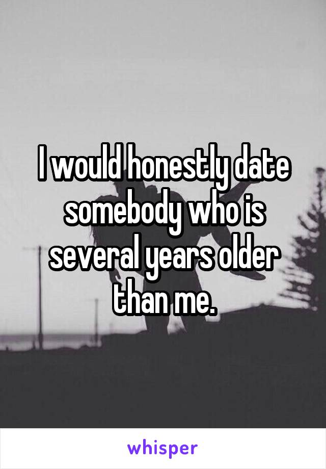 I would honestly date somebody who is several years older than me.