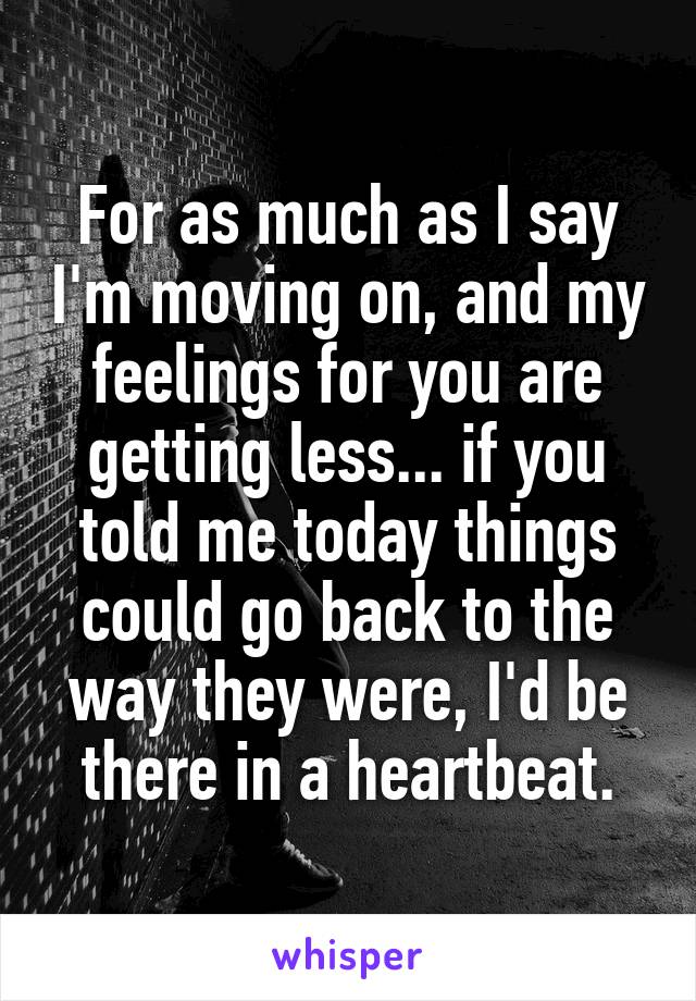 For as much as I say I'm moving on, and my feelings for you are getting less... if you told me today things could go back to the way they were, I'd be there in a heartbeat.