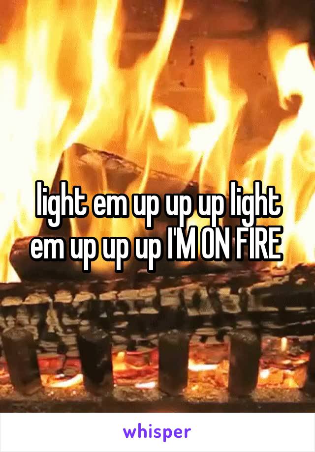 light em up up up light em up up up I'M ON FIRE 