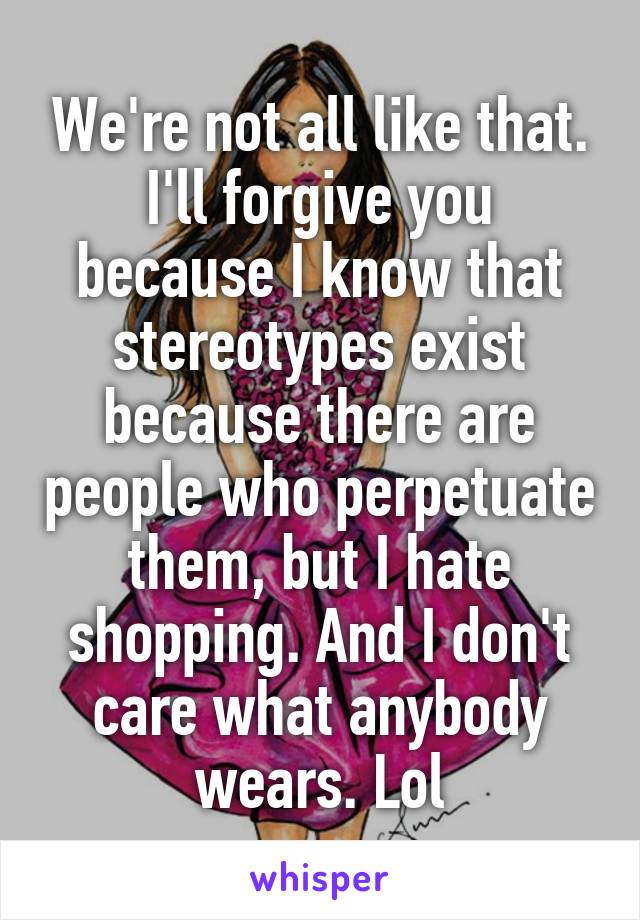 We're not all like that. I'll forgive you because I know that stereotypes exist because there are people who perpetuate them, but I hate shopping. And I don't care what anybody wears. Lol