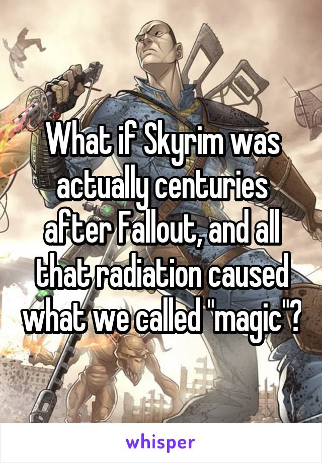 What if Skyrim was actually centuries after Fallout, and all that radiation caused what we called "magic"?