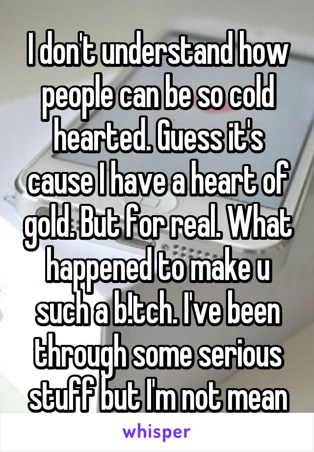 I don't understand how people can be so cold hearted. Guess it's cause I have a heart of gold. But for real. What happened to make u such a b!tch. I've been through some serious stuff but I'm not mean