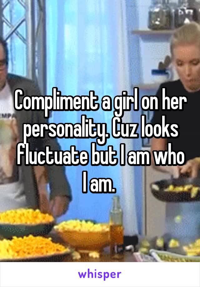 Compliment a girl on her personality. Cuz looks fluctuate but I am who I am. 