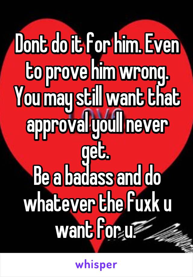 Dont do it for him. Even to prove him wrong. You may still want that approval youll never get. 
Be a badass and do whatever the fuxk u want for u. 