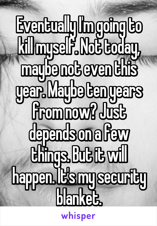 Eventually I'm going to kill myself. Not today, maybe not even this year. Maybe ten years from now? Just depends on a few things. But it will happen. It's my security blanket.