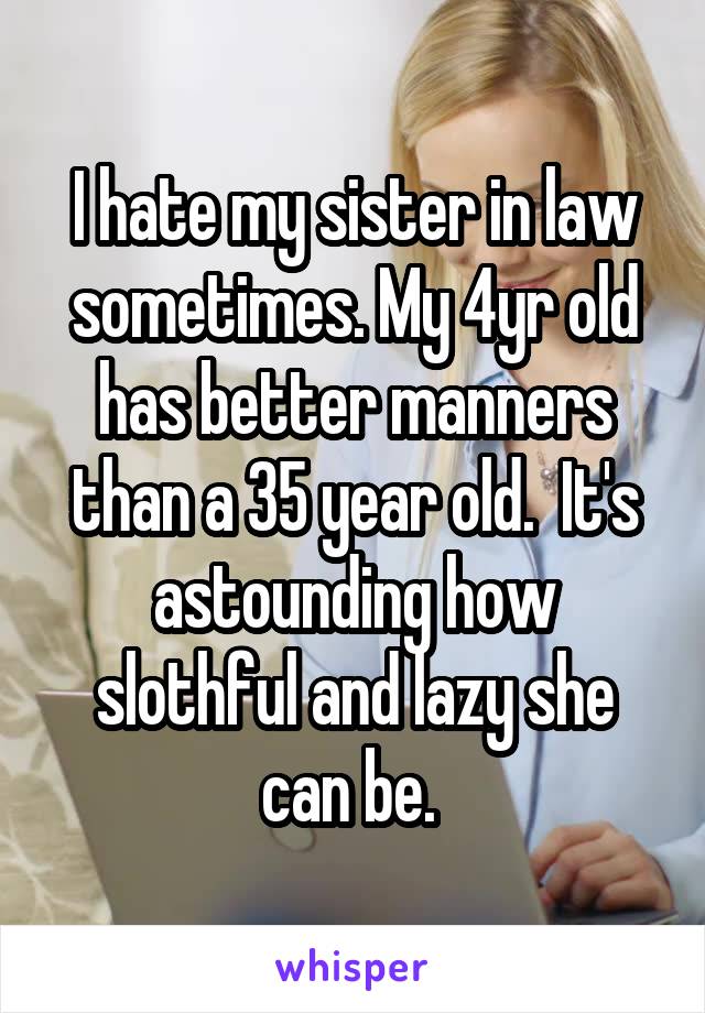 I hate my sister in law sometimes. My 4yr old has better manners than a 35 year old.  It's astounding how slothful and lazy she can be. 