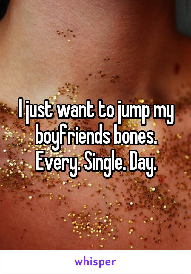 I just want to jump my boyfriends bones. Every. Single. Day.