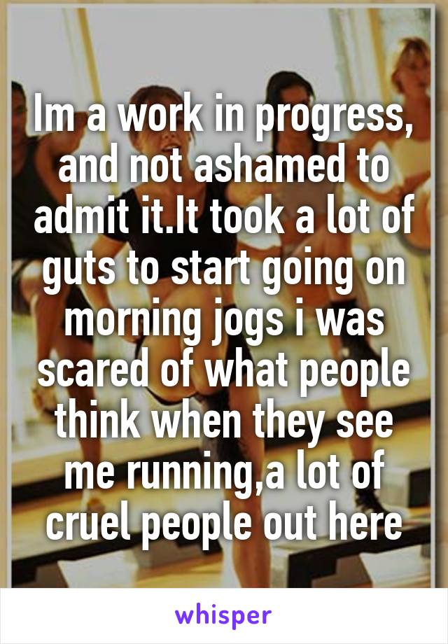 Im a work in progress, and not ashamed to admit it.It took a lot of guts to start going on morning jogs i was scared of what people think when they see me running,a lot of cruel people out here