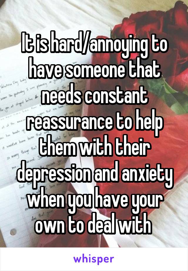 It is hard/annoying to have someone that needs constant reassurance to help them with their depression and anxiety when you have your own to deal with 