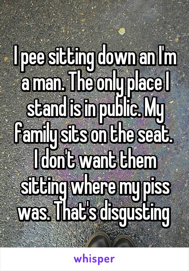 I pee sitting down an I'm a man. The only place I stand is in public. My family sits on the seat.  I don't want them sitting where my piss was. That's disgusting 