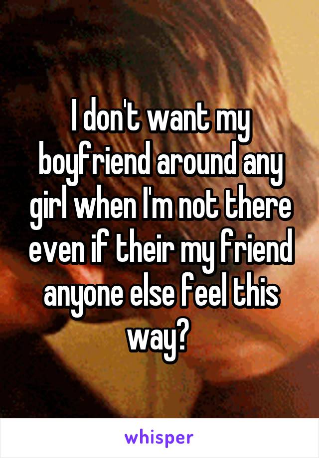 I don't want my boyfriend around any girl when I'm not there even if their my friend anyone else feel this way? 