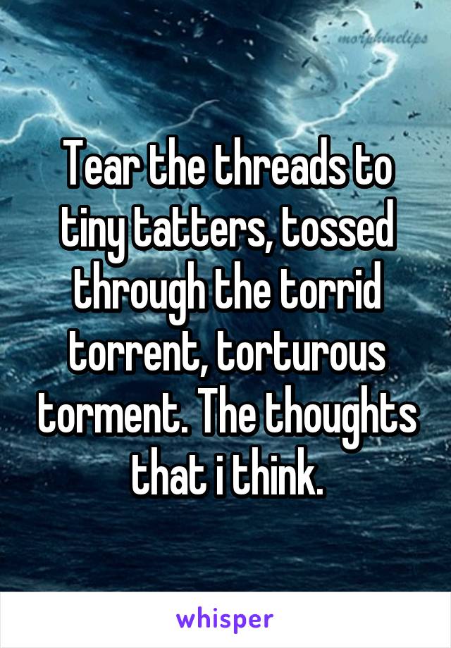 Tear the threads to tiny tatters, tossed through the torrid torrent, torturous torment. The thoughts that i think.