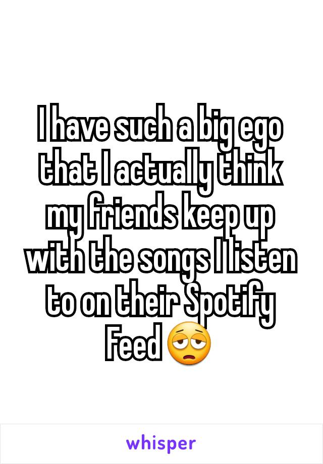 I have such a big ego that I actually think my friends keep up with the songs I listen to on their Spotify Feed😩