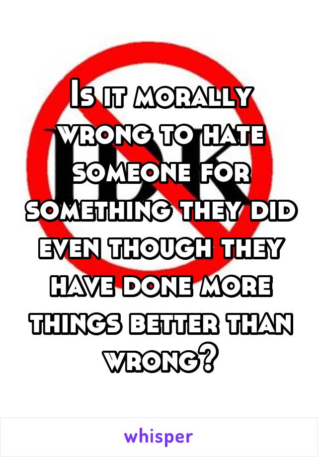 Is it morally wrong to hate someone for something they did even though they have done more things better than wrong?