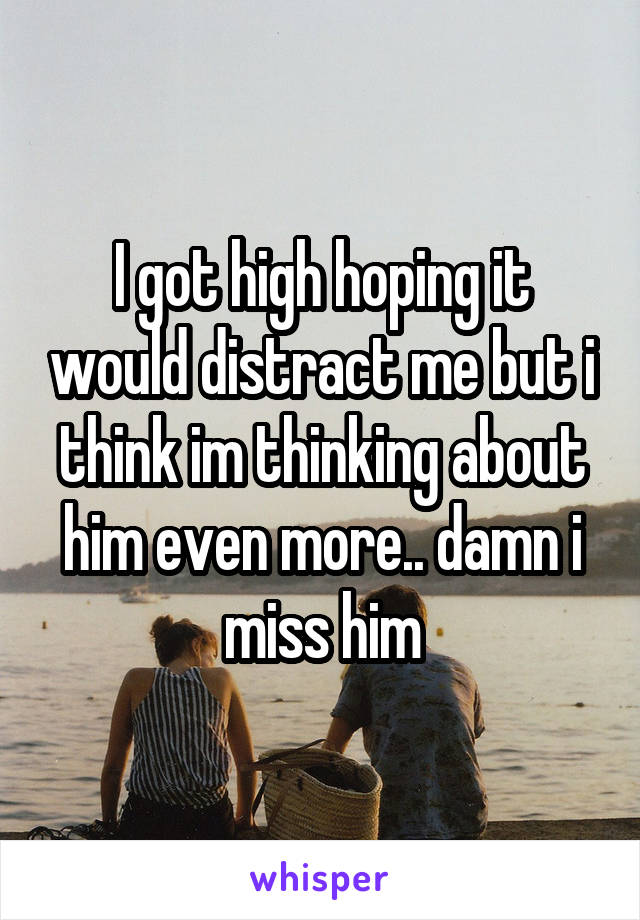 I got high hoping it would distract me but i think im thinking about him even more.. damn i miss him