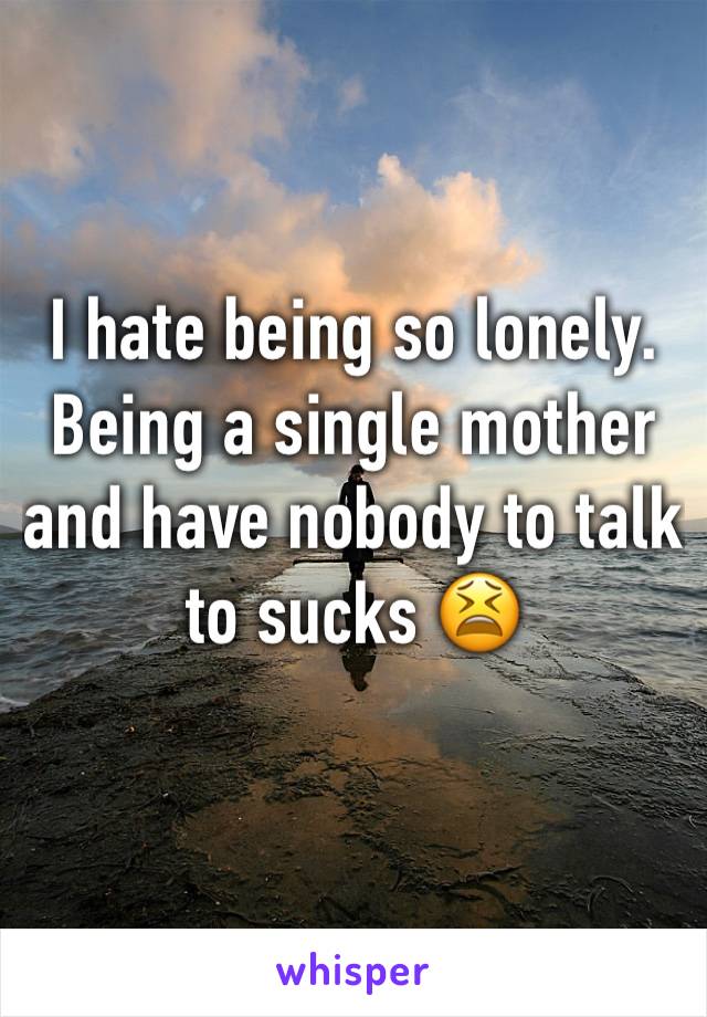 I hate being so lonely. Being a single mother and have nobody to talk to sucks 😫