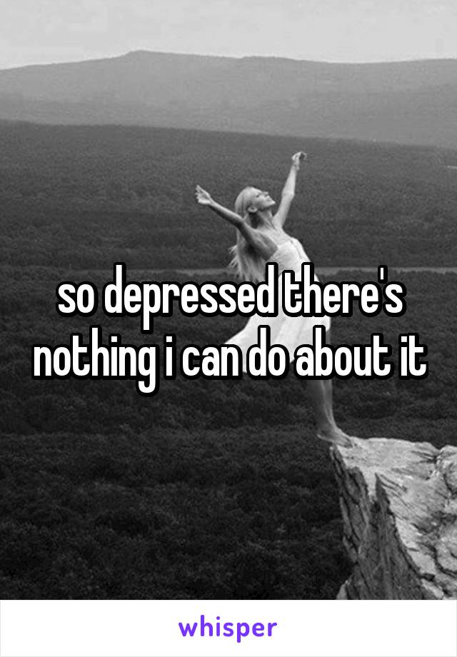 so depressed there's nothing i can do about it