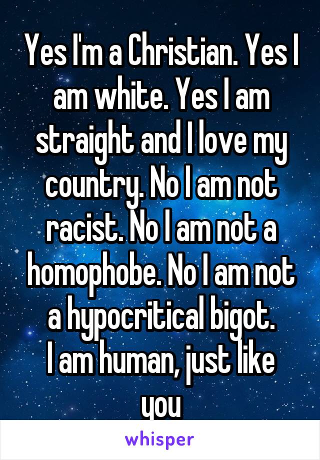 Yes I'm a Christian. Yes I am white. Yes I am straight and I love my country. No I am not racist. No I am not a homophobe. No I am not a hypocritical bigot.
I am human, just like you