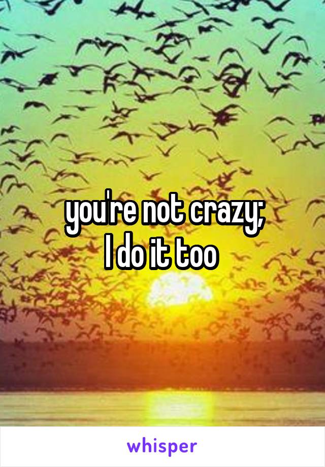 you're not crazy;
I do it too 