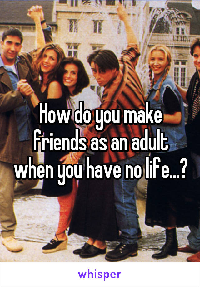 How do you make friends as an adult when you have no life...?