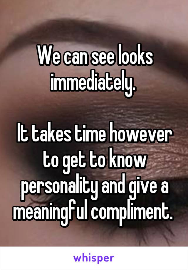 We can see looks immediately. 

It takes time however to get to know personality and give a meaningful compliment. 