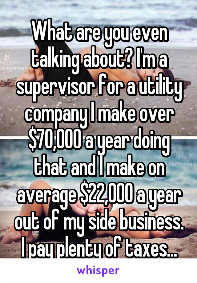 What are you even talking about? I'm a supervisor for a utility company I make over $70,000 a year doing that and I make on average $22,000 a year out of my side business. I pay plenty of taxes...