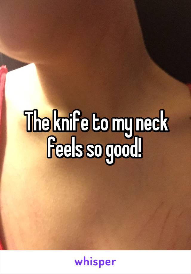 The knife to my neck feels so good! 