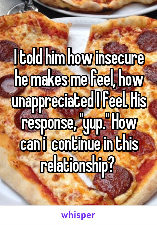 I told him how insecure he makes me feel, how unappreciated I feel. His response, "yup." How can i  continue in this relationship? 