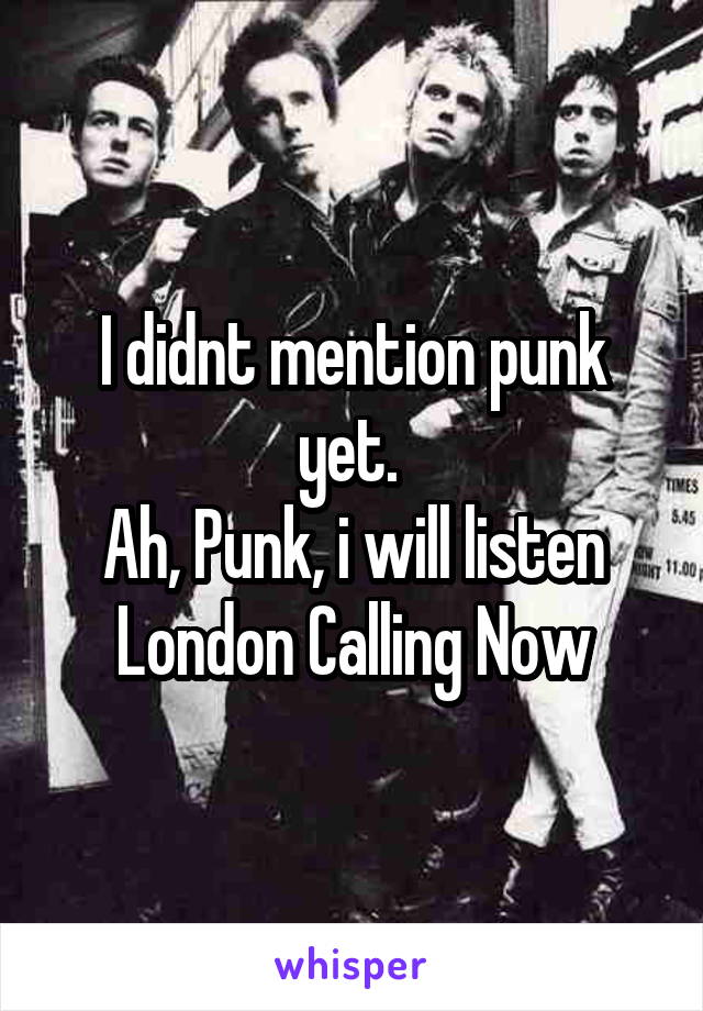 I didnt mention punk yet. 
Ah, Punk, i will listen London Calling Now