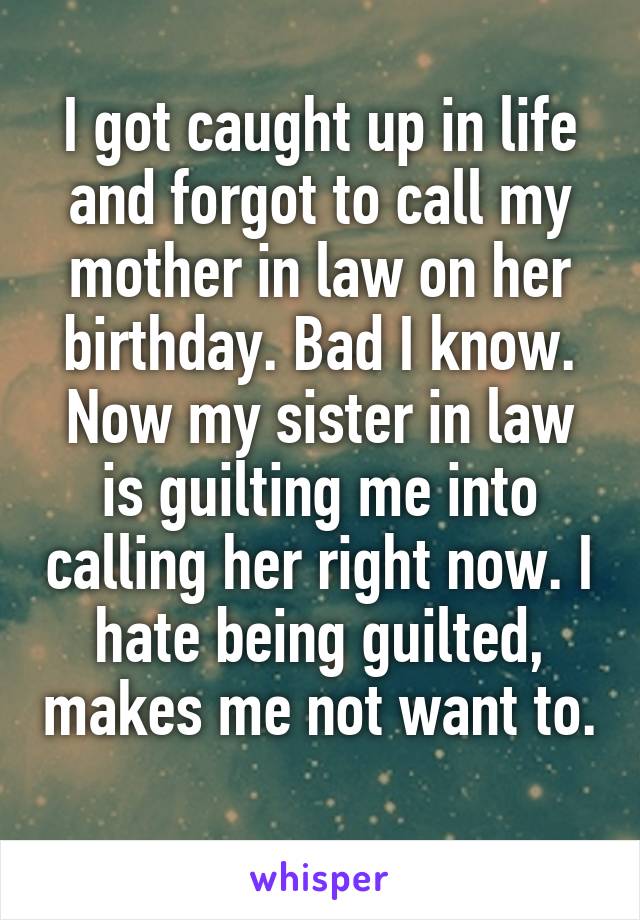 I got caught up in life and forgot to call my mother in law on her birthday. Bad I know. Now my sister in law is guilting me into calling her right now. I hate being guilted, makes me not want to. 